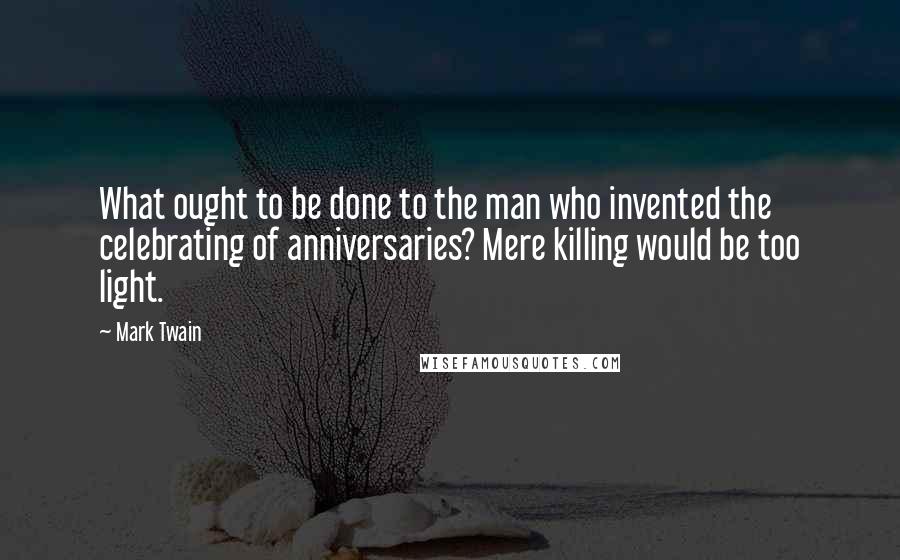 Mark Twain Quotes: What ought to be done to the man who invented the celebrating of anniversaries? Mere killing would be too light.