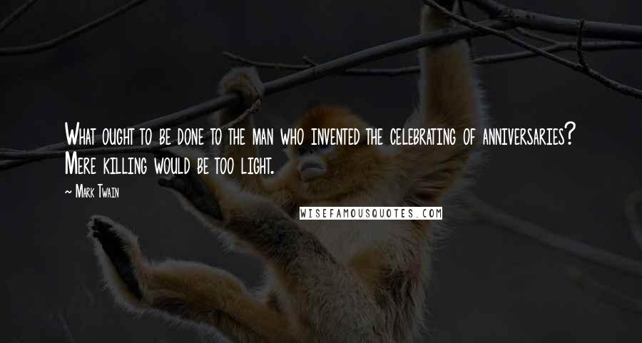 Mark Twain Quotes: What ought to be done to the man who invented the celebrating of anniversaries? Mere killing would be too light.