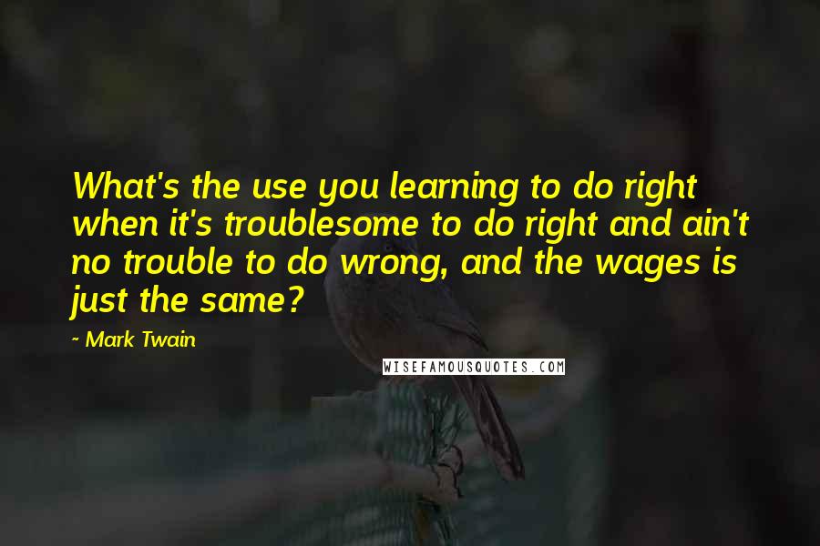 Mark Twain Quotes: What's the use you learning to do right when it's troublesome to do right and ain't no trouble to do wrong, and the wages is just the same?