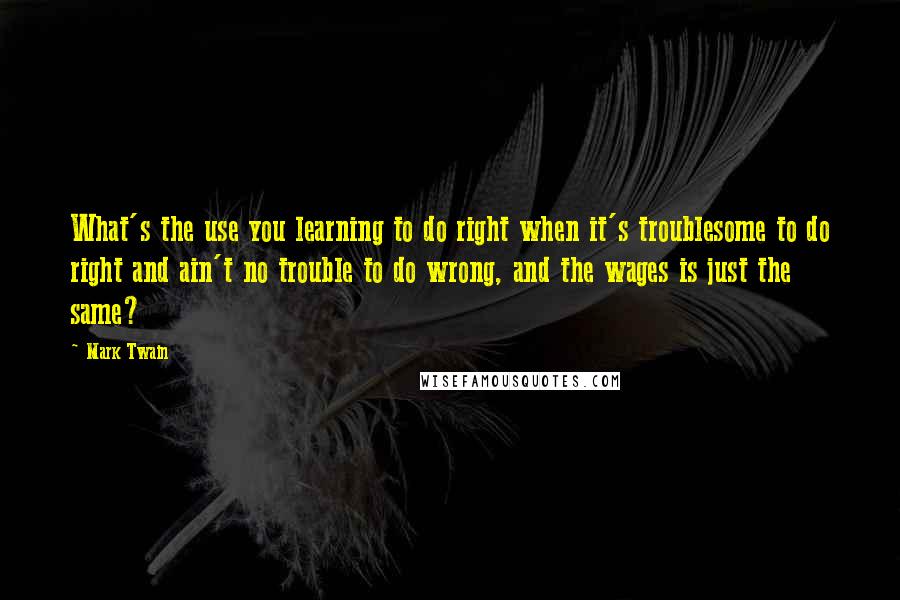 Mark Twain Quotes: What's the use you learning to do right when it's troublesome to do right and ain't no trouble to do wrong, and the wages is just the same?