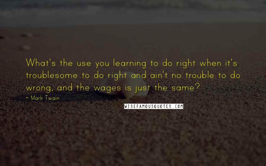 Mark Twain Quotes: What's the use you learning to do right when it's troublesome to do right and ain't no trouble to do wrong, and the wages is just the same?
