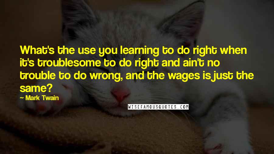 Mark Twain Quotes: What's the use you learning to do right when it's troublesome to do right and ain't no trouble to do wrong, and the wages is just the same?