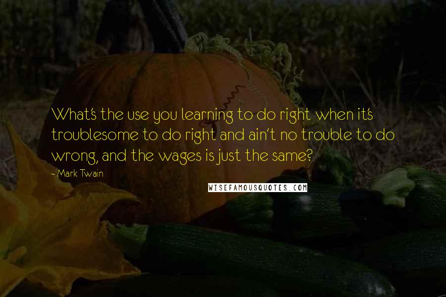 Mark Twain Quotes: What's the use you learning to do right when it's troublesome to do right and ain't no trouble to do wrong, and the wages is just the same?