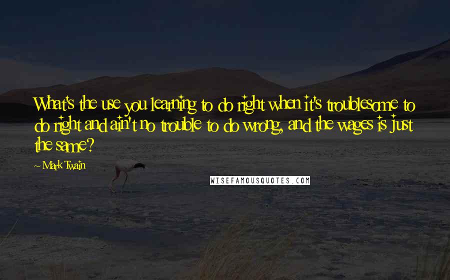 Mark Twain Quotes: What's the use you learning to do right when it's troublesome to do right and ain't no trouble to do wrong, and the wages is just the same?