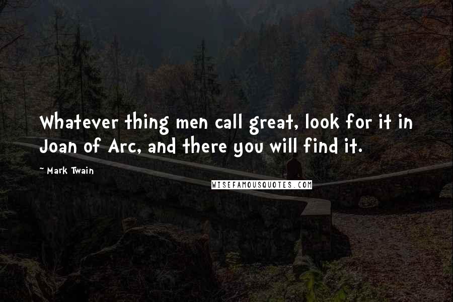 Mark Twain Quotes: Whatever thing men call great, look for it in Joan of Arc, and there you will find it.