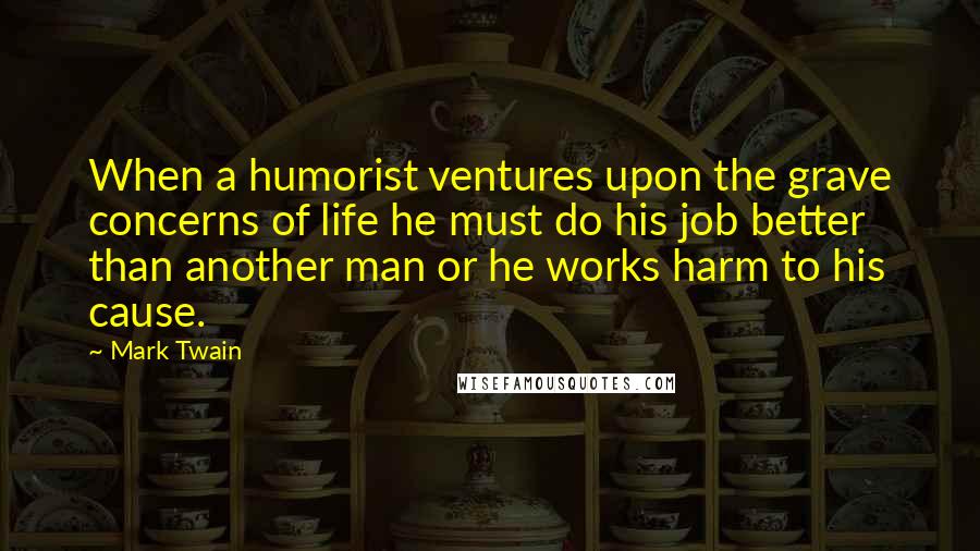 Mark Twain Quotes: When a humorist ventures upon the grave concerns of life he must do his job better than another man or he works harm to his cause.