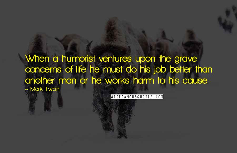 Mark Twain Quotes: When a humorist ventures upon the grave concerns of life he must do his job better than another man or he works harm to his cause.