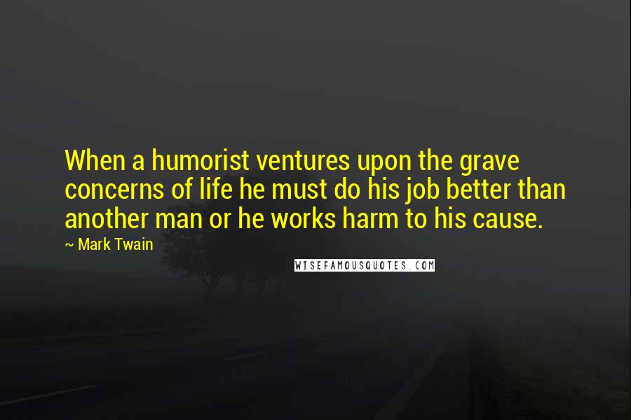 Mark Twain Quotes: When a humorist ventures upon the grave concerns of life he must do his job better than another man or he works harm to his cause.