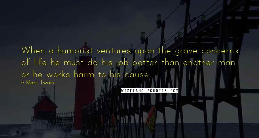 Mark Twain Quotes: When a humorist ventures upon the grave concerns of life he must do his job better than another man or he works harm to his cause.