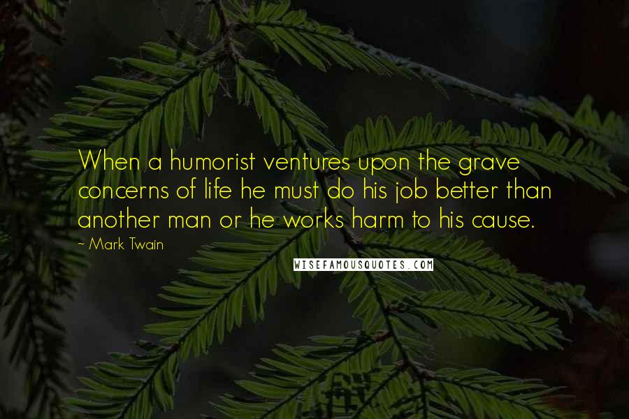 Mark Twain Quotes: When a humorist ventures upon the grave concerns of life he must do his job better than another man or he works harm to his cause.