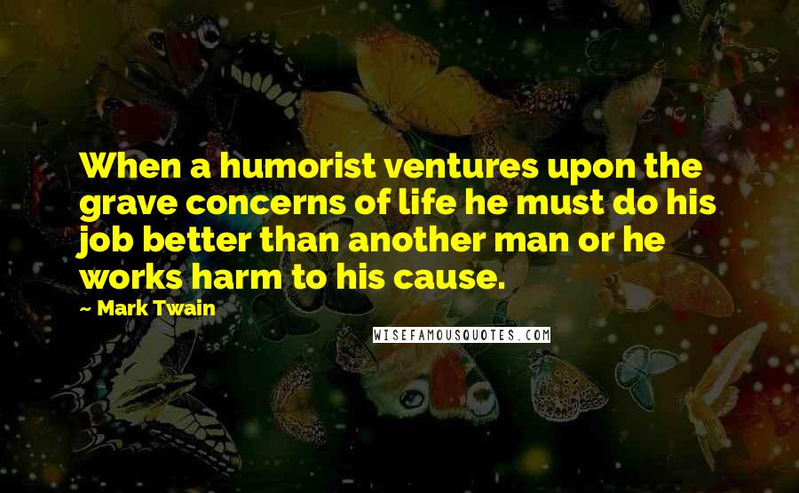 Mark Twain Quotes: When a humorist ventures upon the grave concerns of life he must do his job better than another man or he works harm to his cause.