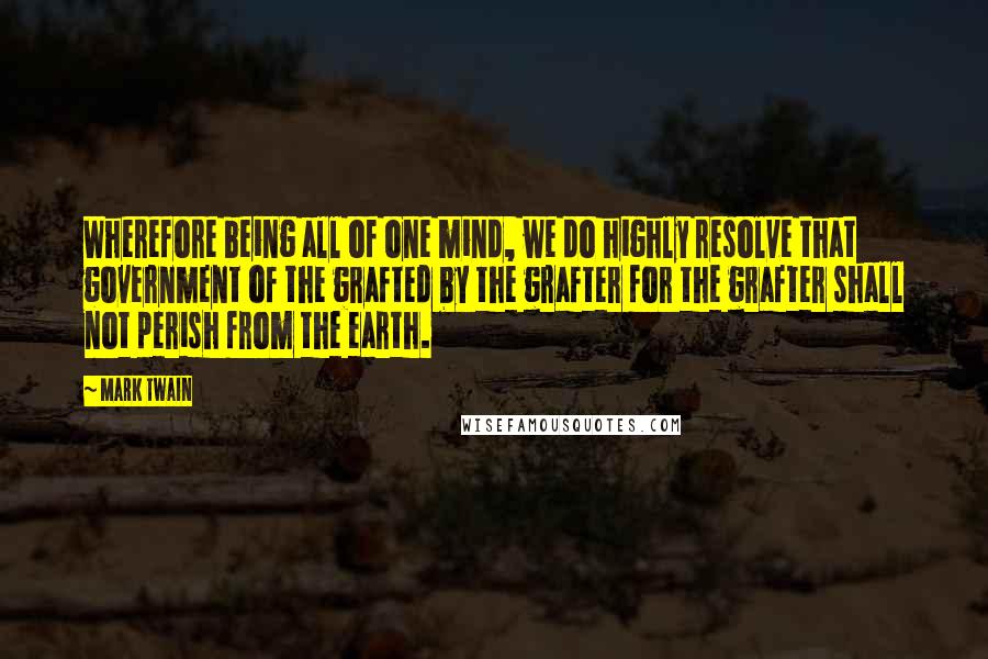 Mark Twain Quotes: Wherefore being all of one mind, we do highly resolve that government of the grafted by the grafter for the grafter shall not perish from the earth.