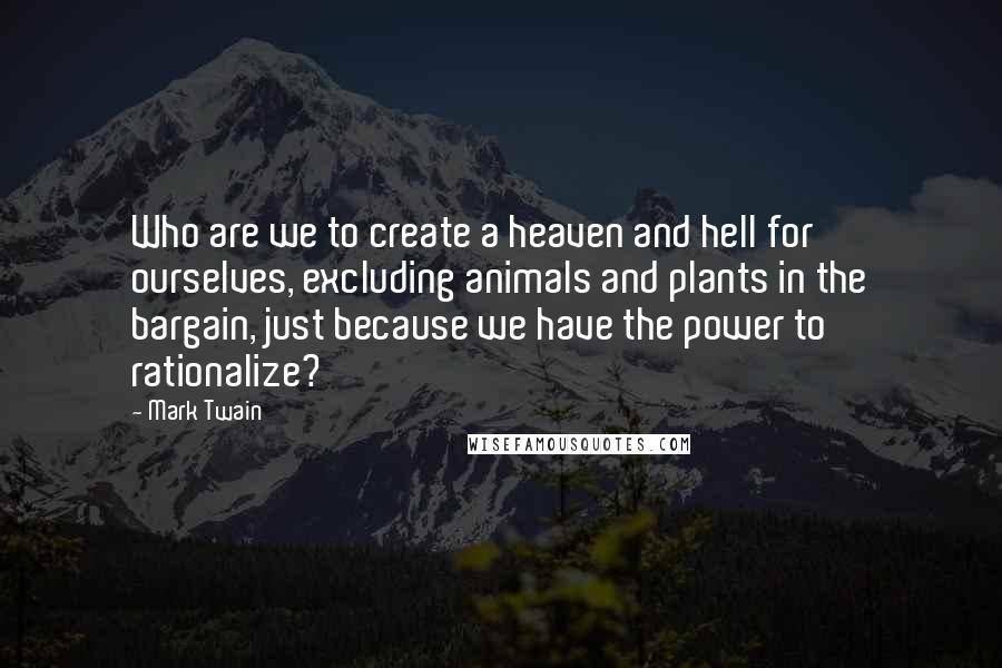 Mark Twain Quotes: Who are we to create a heaven and hell for ourselves, excluding animals and plants in the bargain, just because we have the power to rationalize?