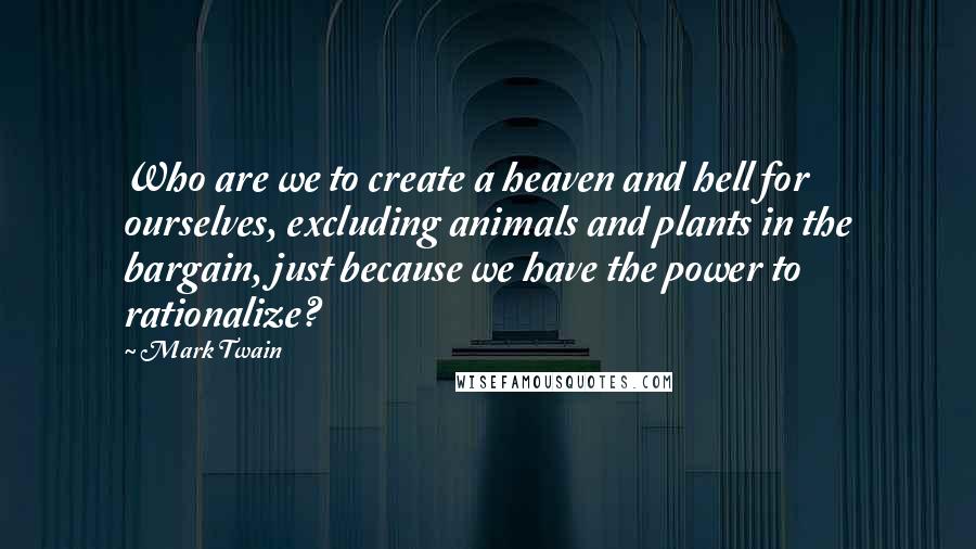 Mark Twain Quotes: Who are we to create a heaven and hell for ourselves, excluding animals and plants in the bargain, just because we have the power to rationalize?