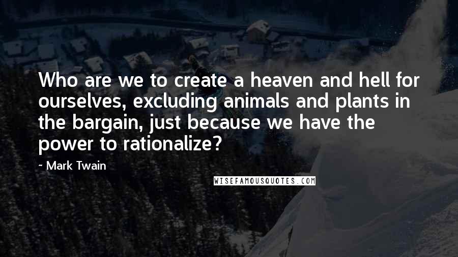 Mark Twain Quotes: Who are we to create a heaven and hell for ourselves, excluding animals and plants in the bargain, just because we have the power to rationalize?