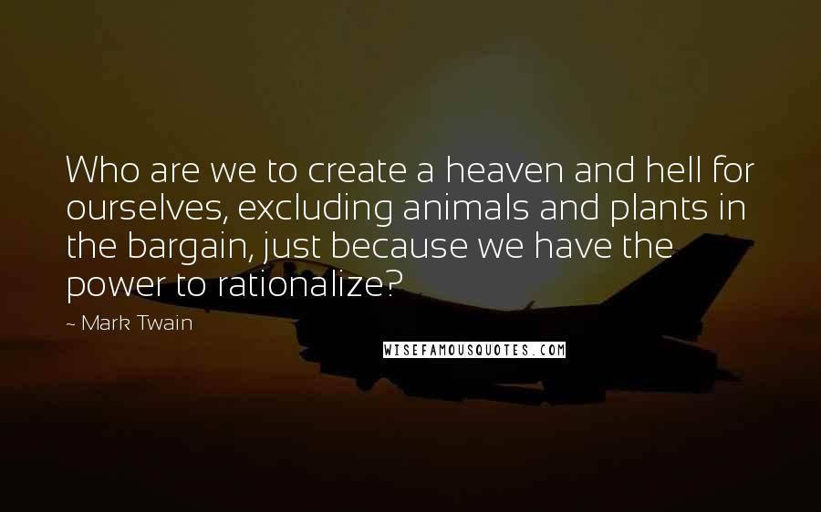 Mark Twain Quotes: Who are we to create a heaven and hell for ourselves, excluding animals and plants in the bargain, just because we have the power to rationalize?