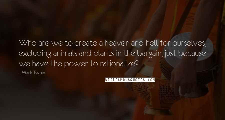 Mark Twain Quotes: Who are we to create a heaven and hell for ourselves, excluding animals and plants in the bargain, just because we have the power to rationalize?