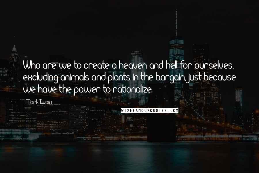 Mark Twain Quotes: Who are we to create a heaven and hell for ourselves, excluding animals and plants in the bargain, just because we have the power to rationalize?