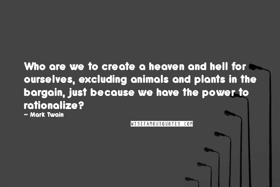 Mark Twain Quotes: Who are we to create a heaven and hell for ourselves, excluding animals and plants in the bargain, just because we have the power to rationalize?