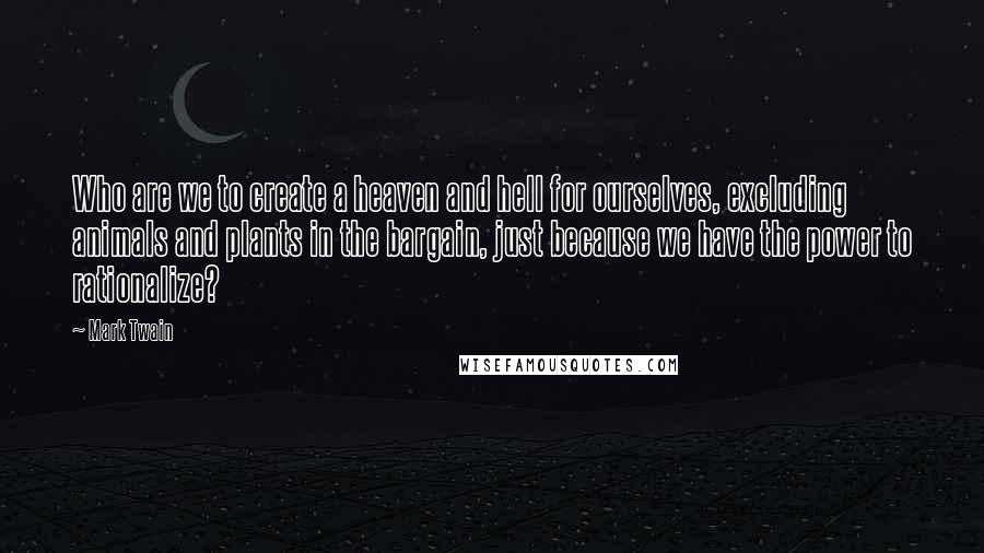 Mark Twain Quotes: Who are we to create a heaven and hell for ourselves, excluding animals and plants in the bargain, just because we have the power to rationalize?