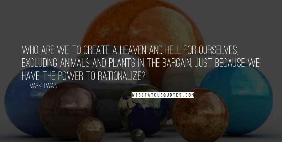 Mark Twain Quotes: Who are we to create a heaven and hell for ourselves, excluding animals and plants in the bargain, just because we have the power to rationalize?