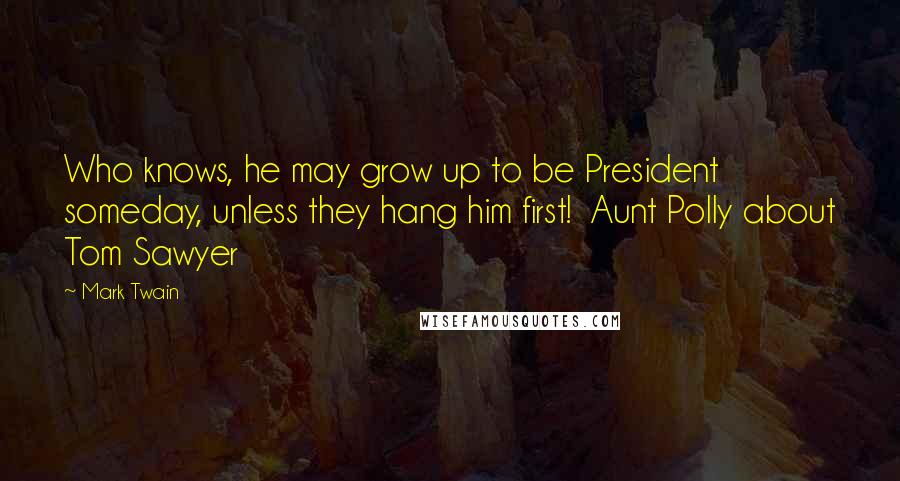 Mark Twain Quotes: Who knows, he may grow up to be President someday, unless they hang him first!  Aunt Polly about Tom Sawyer