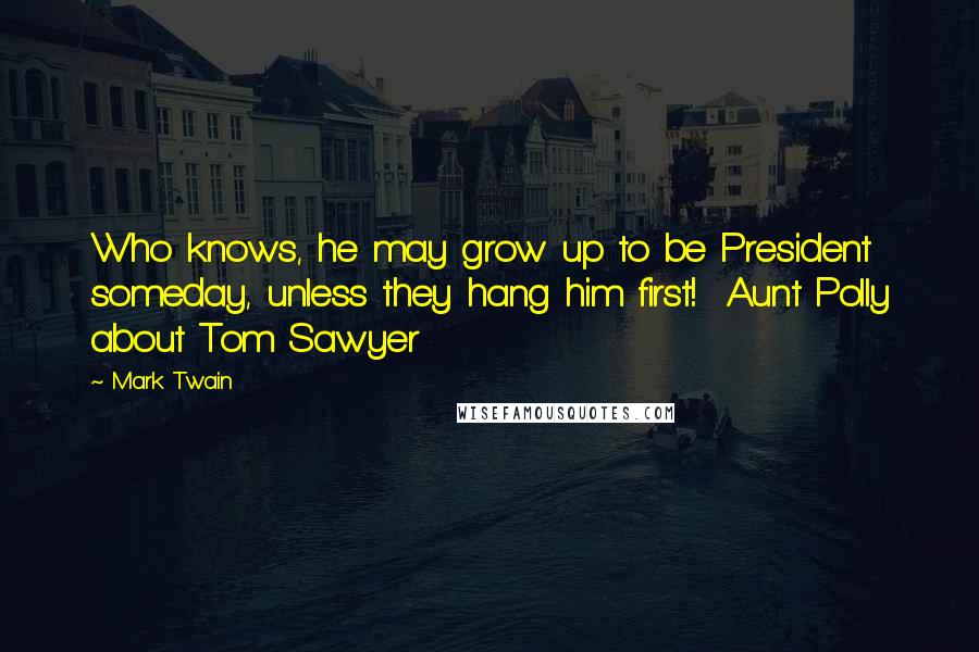 Mark Twain Quotes: Who knows, he may grow up to be President someday, unless they hang him first!  Aunt Polly about Tom Sawyer