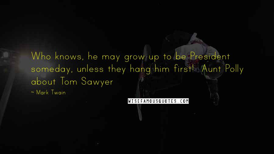 Mark Twain Quotes: Who knows, he may grow up to be President someday, unless they hang him first!  Aunt Polly about Tom Sawyer