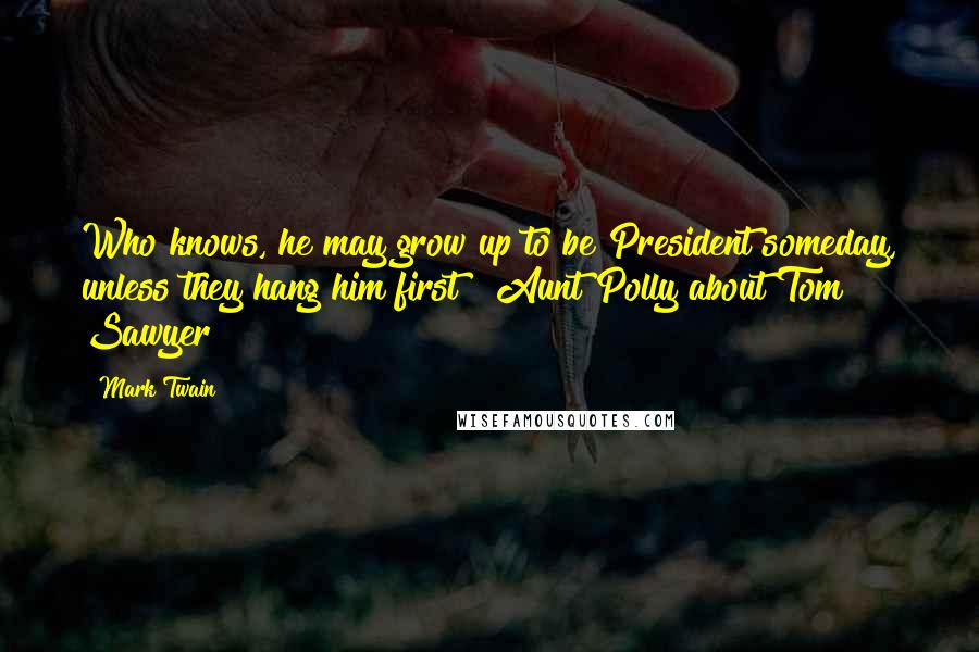 Mark Twain Quotes: Who knows, he may grow up to be President someday, unless they hang him first!  Aunt Polly about Tom Sawyer