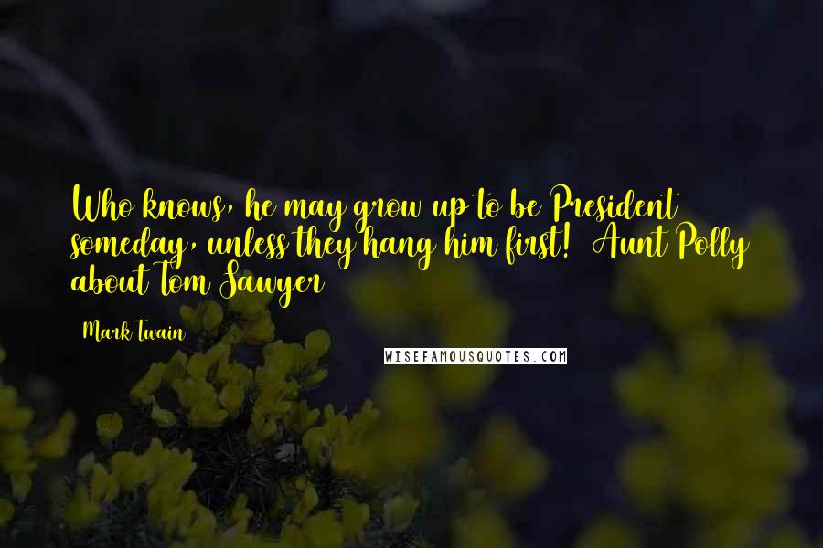 Mark Twain Quotes: Who knows, he may grow up to be President someday, unless they hang him first!  Aunt Polly about Tom Sawyer