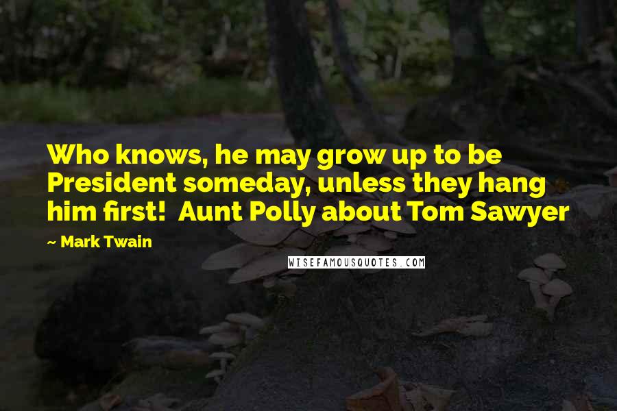 Mark Twain Quotes: Who knows, he may grow up to be President someday, unless they hang him first!  Aunt Polly about Tom Sawyer