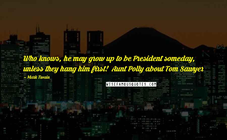 Mark Twain Quotes: Who knows, he may grow up to be President someday, unless they hang him first!  Aunt Polly about Tom Sawyer