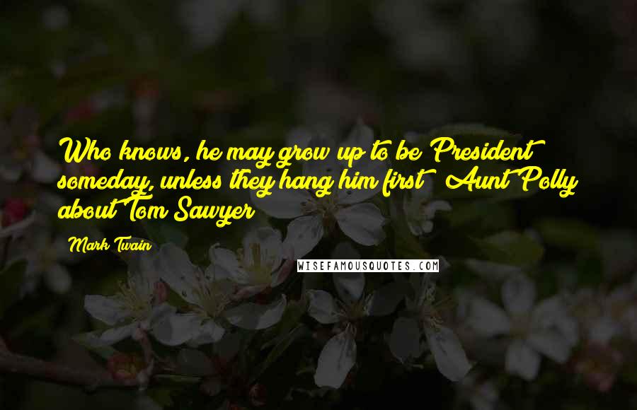 Mark Twain Quotes: Who knows, he may grow up to be President someday, unless they hang him first!  Aunt Polly about Tom Sawyer
