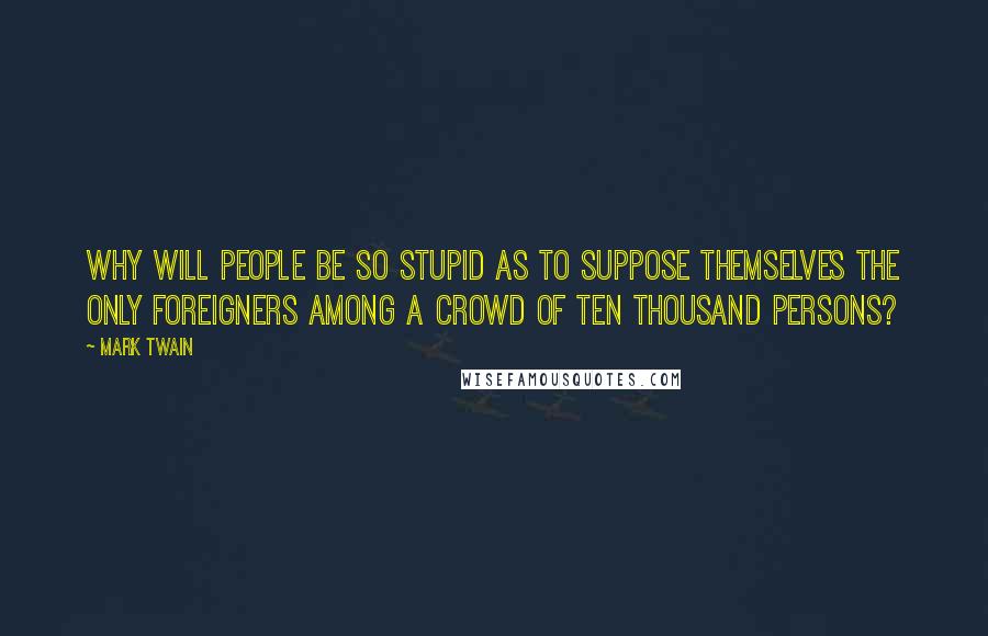 Mark Twain Quotes: Why will people be so stupid as to suppose themselves the only foreigners among a crowd of ten thousand persons?