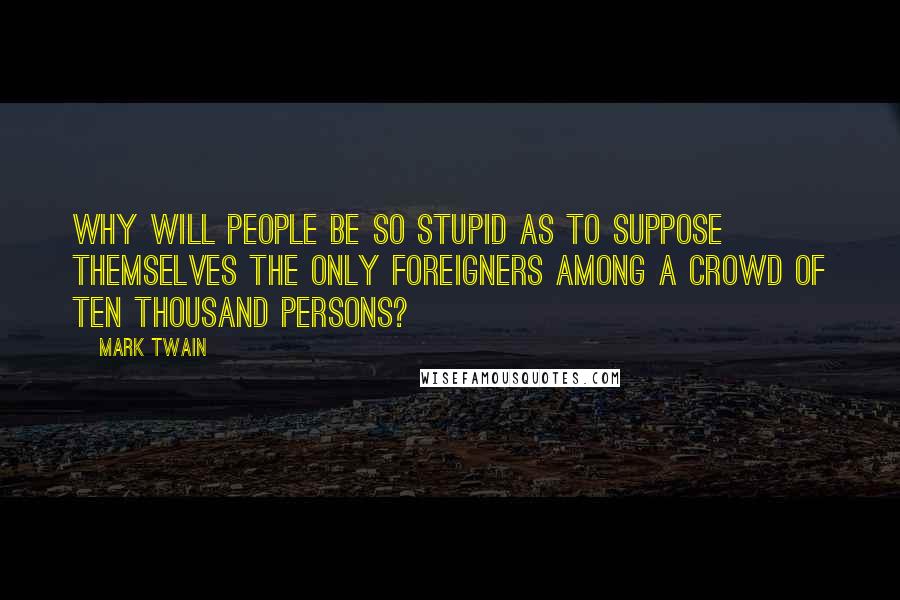 Mark Twain Quotes: Why will people be so stupid as to suppose themselves the only foreigners among a crowd of ten thousand persons?