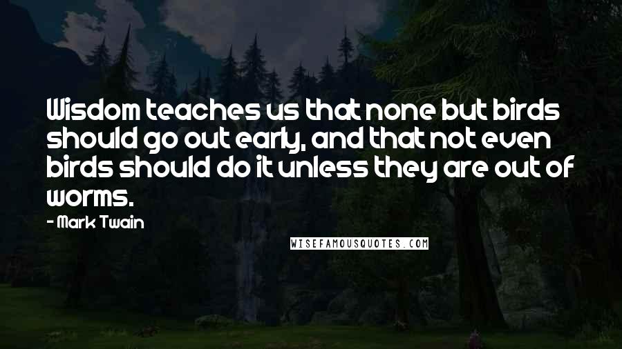 Mark Twain Quotes: Wisdom teaches us that none but birds should go out early, and that not even birds should do it unless they are out of worms.