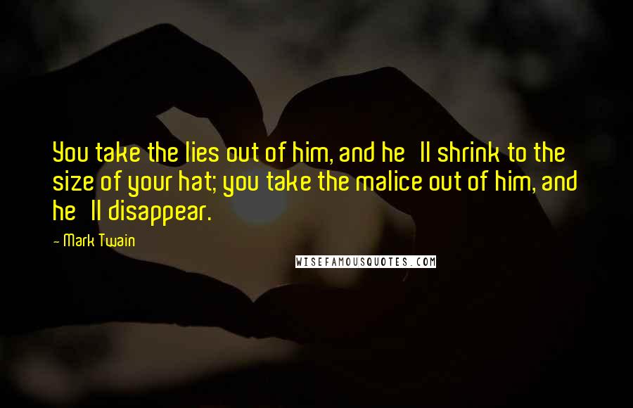 Mark Twain Quotes: You take the lies out of him, and he'll shrink to the size of your hat; you take the malice out of him, and he'll disappear.
