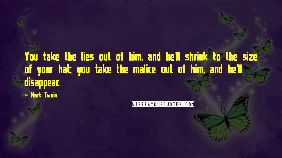 Mark Twain Quotes: You take the lies out of him, and he'll shrink to the size of your hat; you take the malice out of him, and he'll disappear.