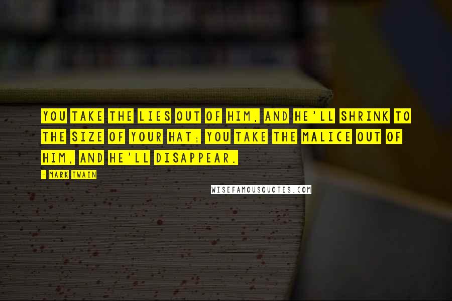 Mark Twain Quotes: You take the lies out of him, and he'll shrink to the size of your hat; you take the malice out of him, and he'll disappear.
