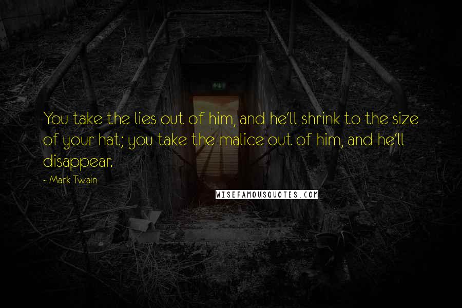 Mark Twain Quotes: You take the lies out of him, and he'll shrink to the size of your hat; you take the malice out of him, and he'll disappear.