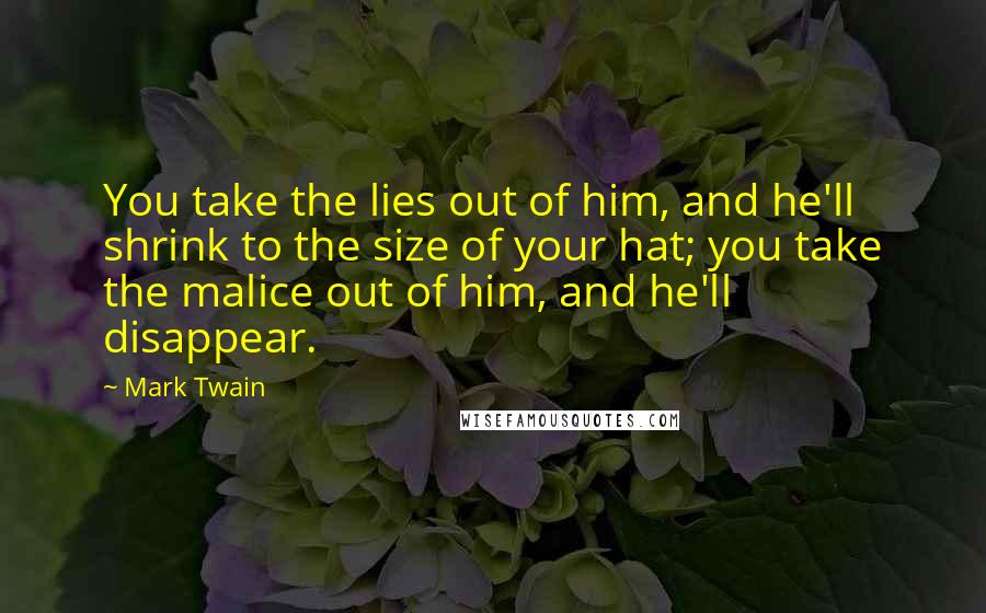 Mark Twain Quotes: You take the lies out of him, and he'll shrink to the size of your hat; you take the malice out of him, and he'll disappear.