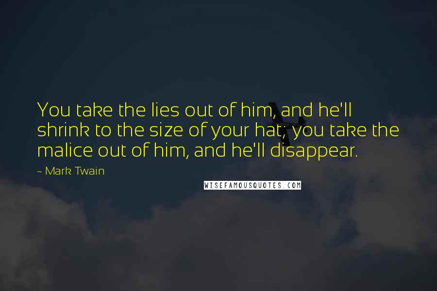 Mark Twain Quotes: You take the lies out of him, and he'll shrink to the size of your hat; you take the malice out of him, and he'll disappear.