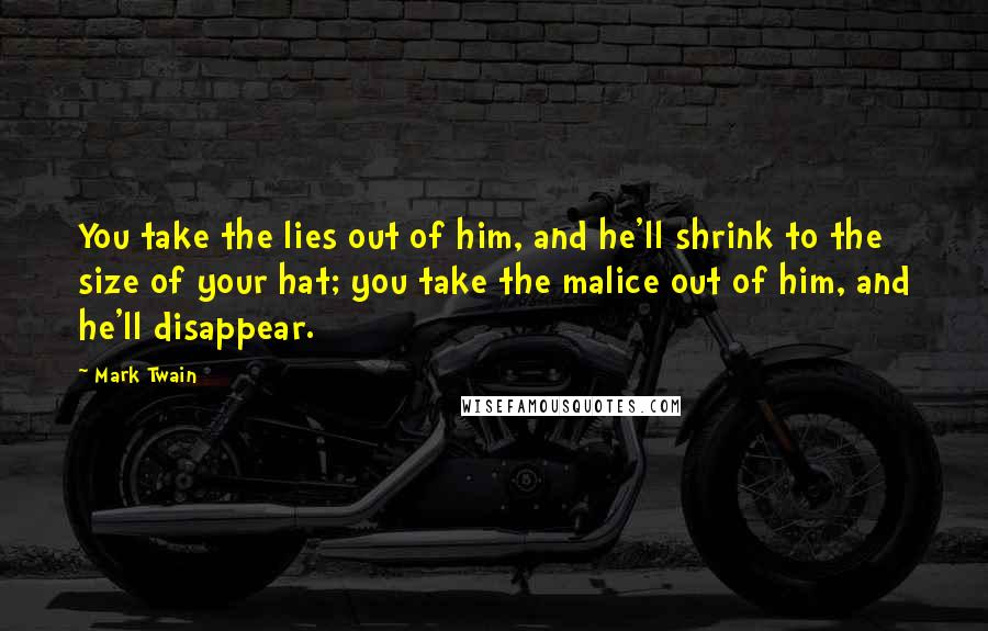 Mark Twain Quotes: You take the lies out of him, and he'll shrink to the size of your hat; you take the malice out of him, and he'll disappear.