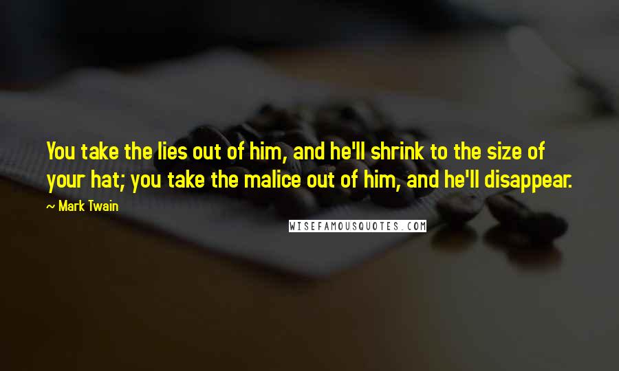 Mark Twain Quotes: You take the lies out of him, and he'll shrink to the size of your hat; you take the malice out of him, and he'll disappear.