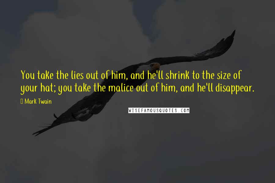 Mark Twain Quotes: You take the lies out of him, and he'll shrink to the size of your hat; you take the malice out of him, and he'll disappear.