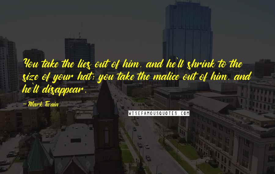 Mark Twain Quotes: You take the lies out of him, and he'll shrink to the size of your hat; you take the malice out of him, and he'll disappear.
