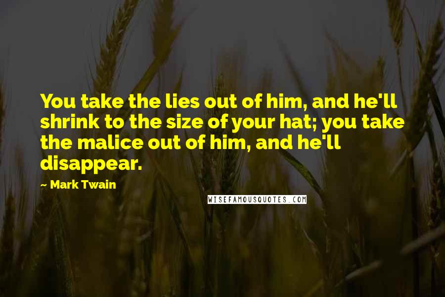 Mark Twain Quotes: You take the lies out of him, and he'll shrink to the size of your hat; you take the malice out of him, and he'll disappear.