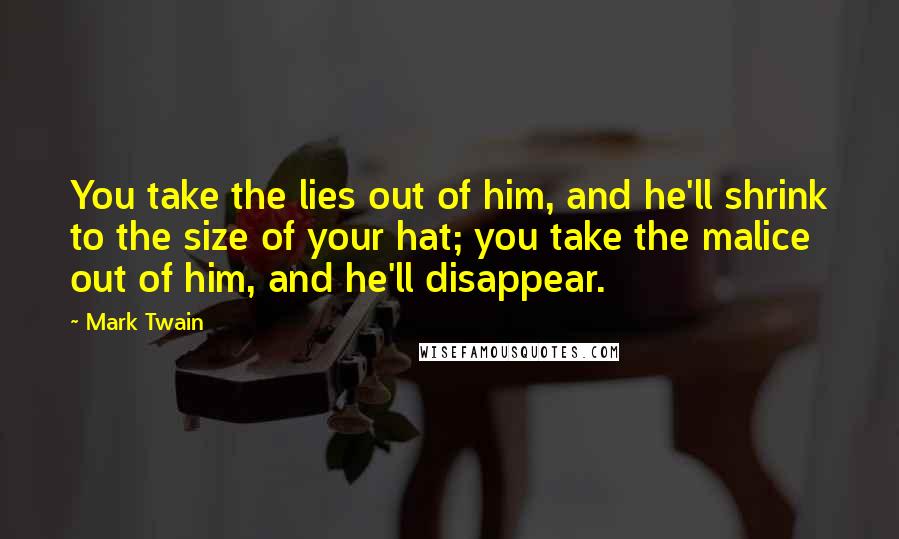 Mark Twain Quotes: You take the lies out of him, and he'll shrink to the size of your hat; you take the malice out of him, and he'll disappear.