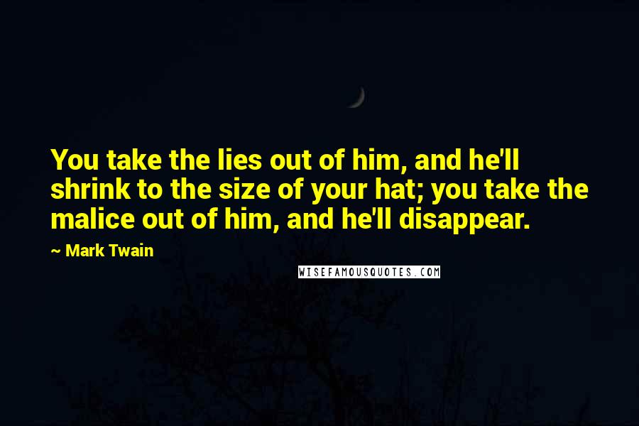 Mark Twain Quotes: You take the lies out of him, and he'll shrink to the size of your hat; you take the malice out of him, and he'll disappear.