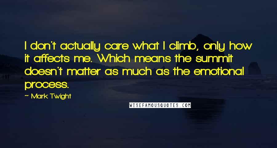 Mark Twight Quotes: I don't actually care what I climb, only how it affects me. Which means the summit doesn't matter as much as the emotional process.